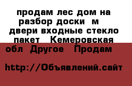 продам лес дом на разбор доски 6м 50 двери входные стекло пакет - Кемеровская обл. Другое » Продам   